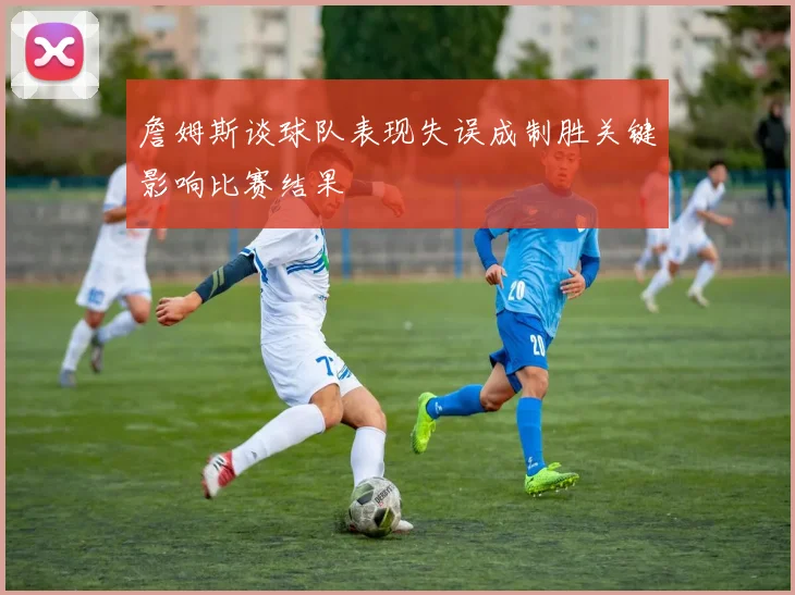 詹姆斯谈球队表现失误成制胜关键影响比赛结果