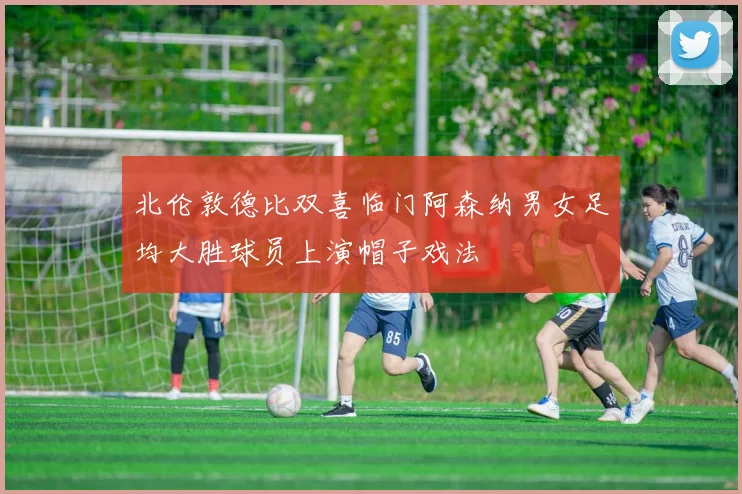 北伦敦德比双喜临门阿森纳男女足均大胜球员上演帽子戏法